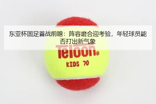 东亚杯国足首战前瞻：阵容磨合迎考验，年轻球员能否打出新气象
